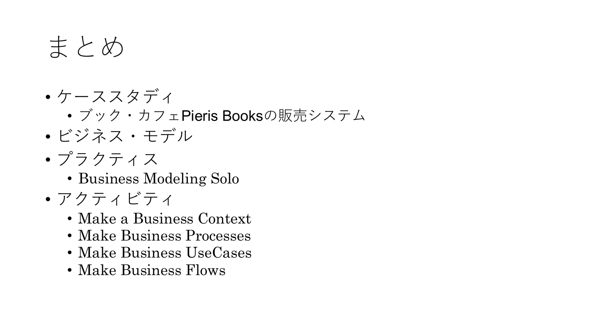 まとめ
• ケーススタディ
• ブック・カフェPieris Booksの販売システム
• ビジネス・モデル
• プラクティス
• Business Modeling Solo
• アクティビティ
• Make a Business Context
• Make Business Processes
• Make Business UseCases
• Make Business Flows
 