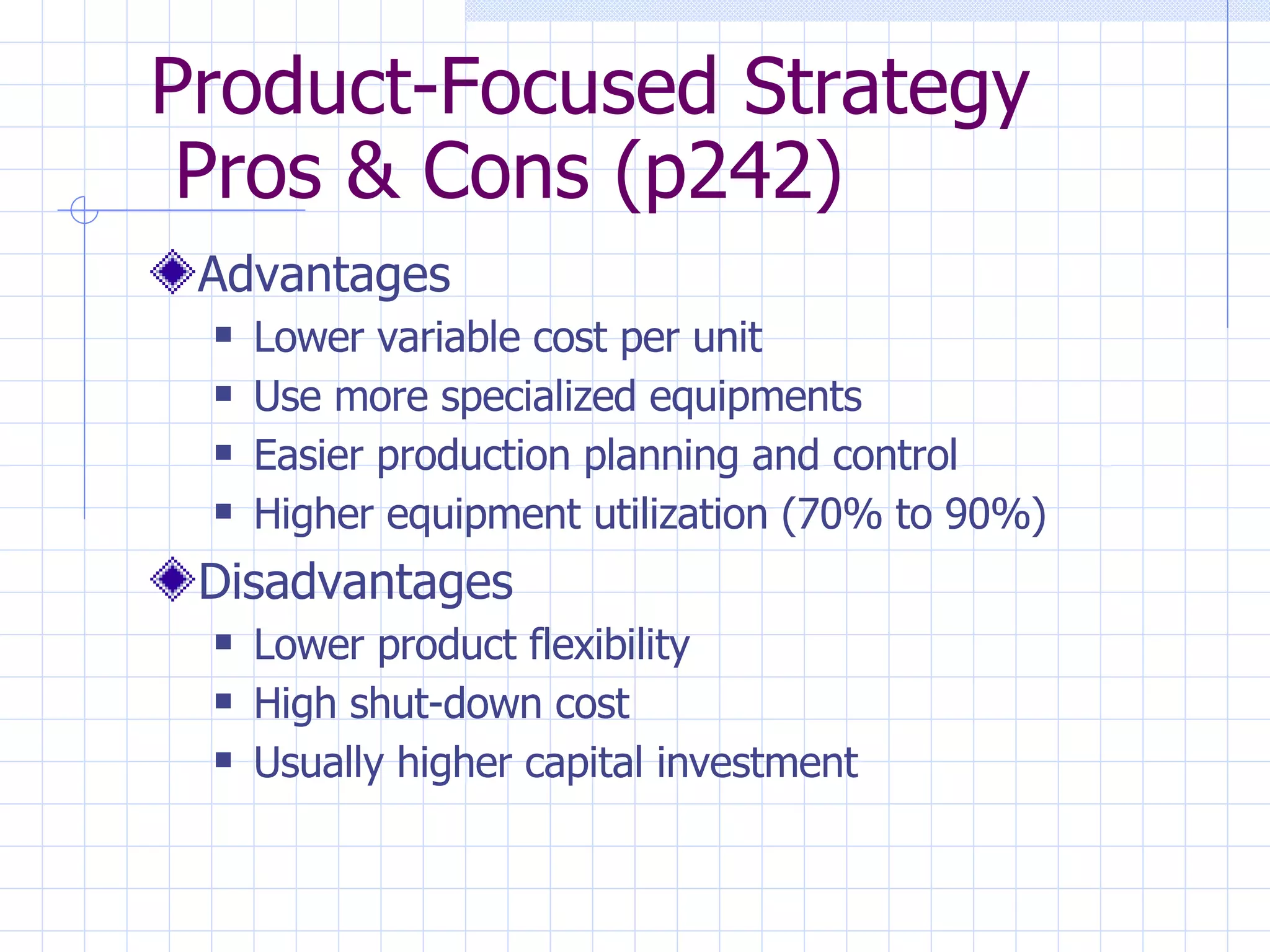 Product-Focused Strategy  Pros & Cons (p242) Advantages Lower variable cost per unit Use more specialized equipments Easier production planning and control Higher equipment utilization (70% to 90%) Disadvantages Lower product flexibility High shut-down cost Usually higher capital investment 