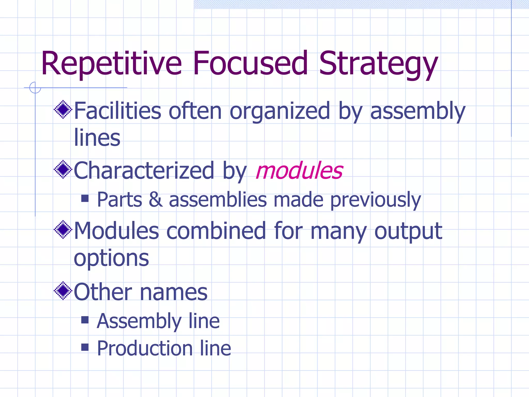 Repetitive Focused Strategy Facilities often organized by assembly lines Characterized by  modules Parts & assemblies made previously Modules combined for many output options Other names Assembly line  Production line 