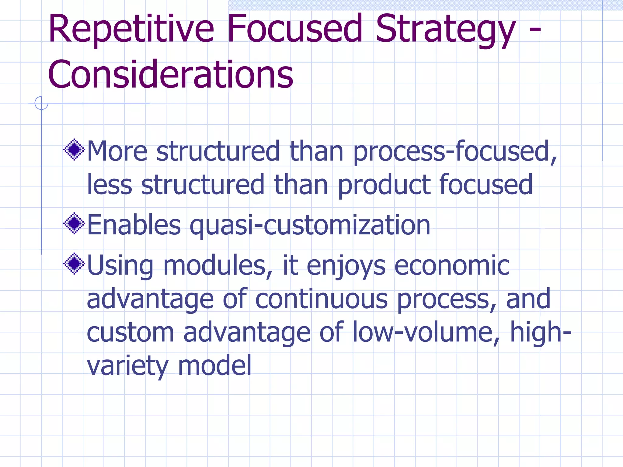 Repetitive Focused Strategy - Considerations More structured than process-focused, less structured than product focused Enables quasi-customization Using modules, it enjoys economic advantage of continuous process, and custom advantage of low-volume, high-variety model 