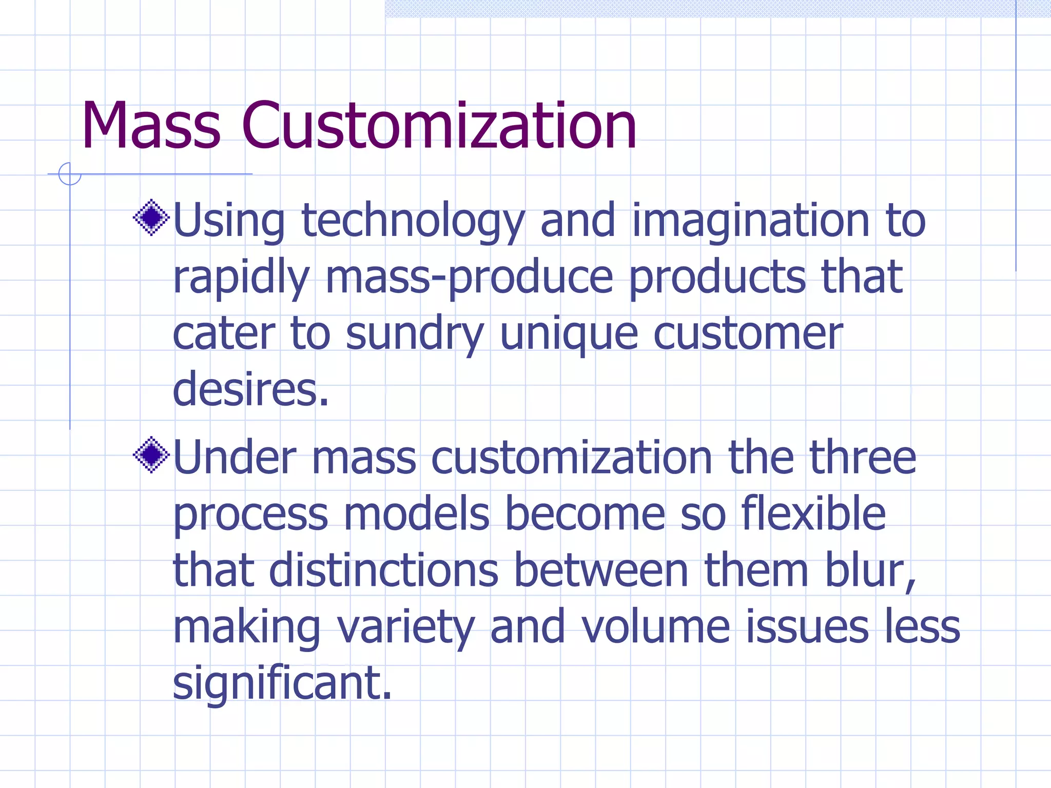 Mass Customization Using technology and imagination to rapidly mass-produce products that cater to sundry unique customer desires. Under mass customization the three process models become so flexible that distinctions between them blur, making variety and volume issues less significant. 