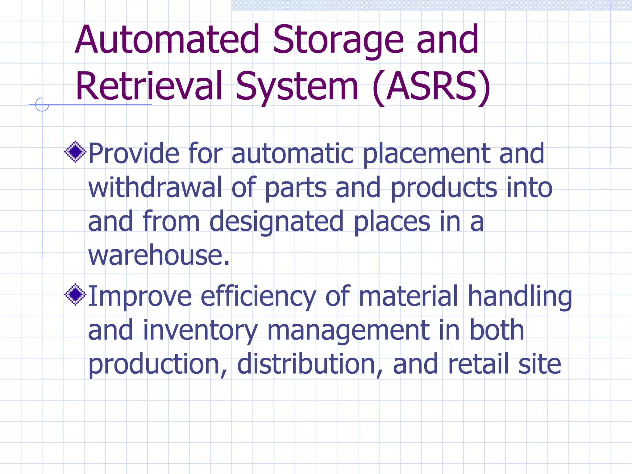 Automated Storage and Retrieval System (ASRS) Provide for automatic placement and withdrawal of parts and products into and from designated places in a warehouse. Improve efficiency of material handling and inventory management in both production, distribution, and retail site 