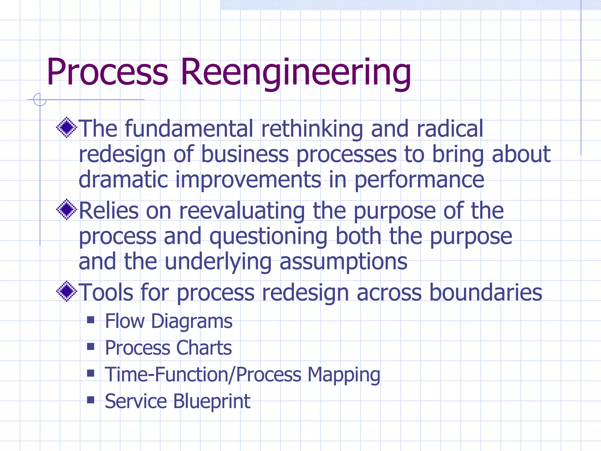 Process Reengineering The fundamental rethinking and radical redesign of business processes to bring about dramatic improvements in performance Relies on reevaluating the purpose of the process and questioning both the purpose and the underlying assumptions Tools for process redesign across boundaries Flow Diagrams Process Charts Time-Function/Process Mapping Service Blueprint 