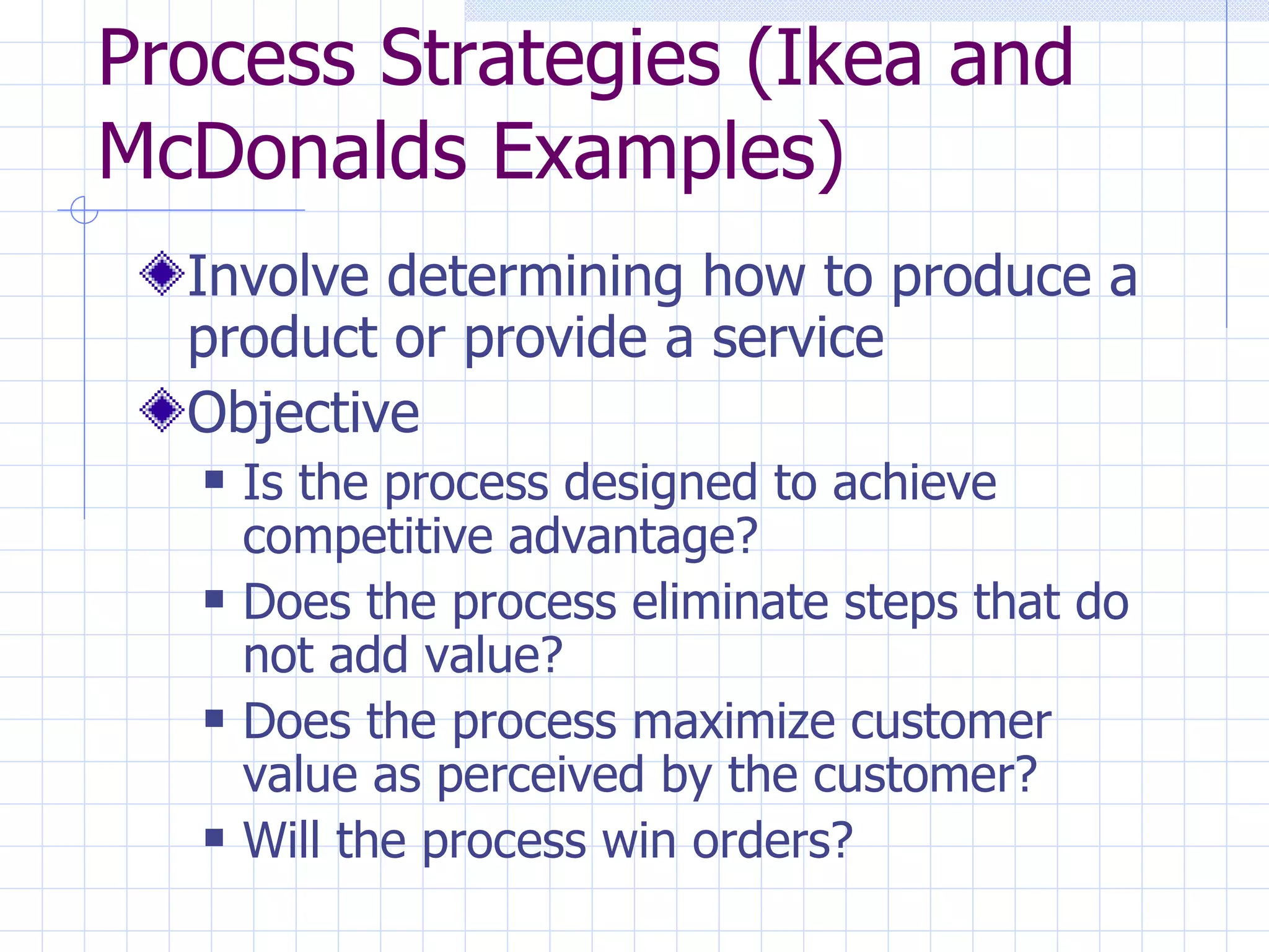 Process Strategies (Ikea and McDonalds Examples) Involve determining how to produce a product or provide a service Objective Is the process designed to achieve competitive advantage? Does the process eliminate steps that do not add value? Does the process maximize customer value as perceived by the customer? Will the process win orders? 