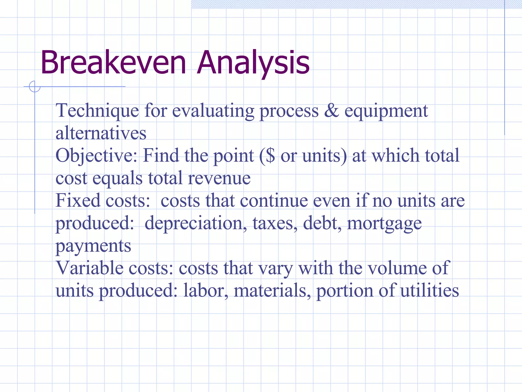 Breakeven Analysis Technique for evaluating process & equipment alternatives Objective: Find the point ($ or units) at which total cost equals total revenue Fixed costs:  costs that continue even if no units are produced:  depreciation, taxes, debt, mortgage payments Variable costs: costs that vary with the volume of units produced: labor, materials, portion of utilities 