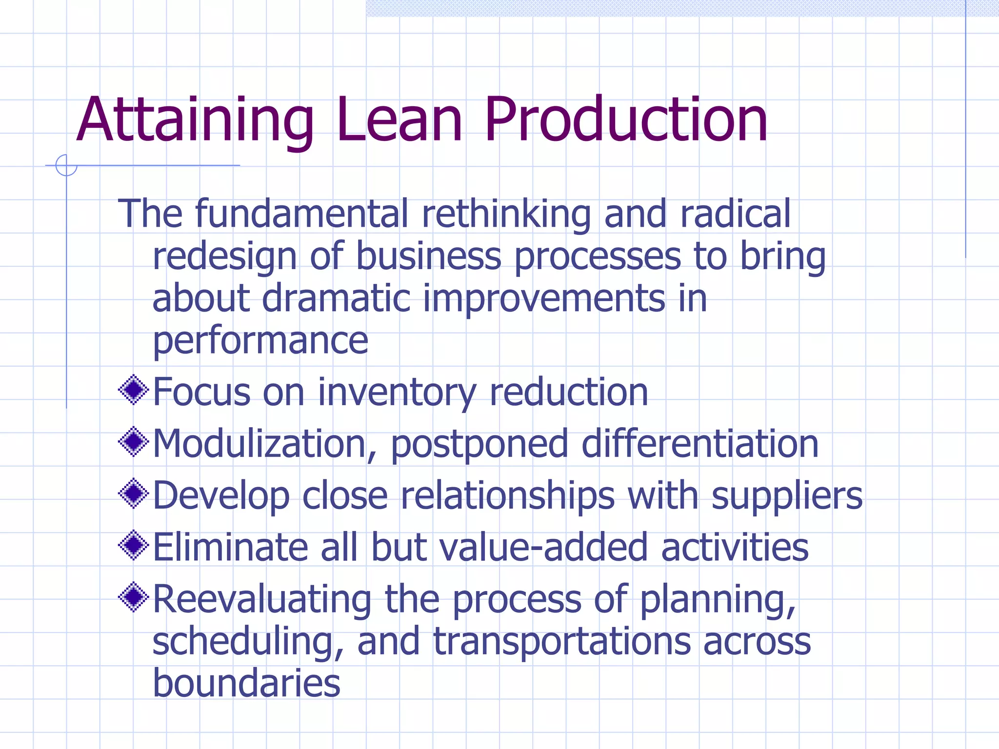 Attaining Lean Production The fundamental rethinking and radical redesign of business processes to bring about dramatic improvements in performance Focus on inventory reduction Modulization, postponed differentiation Develop close relationships with suppliers Eliminate all but value-added activities Reevaluating the process of planning, scheduling, and transportations across boundaries 