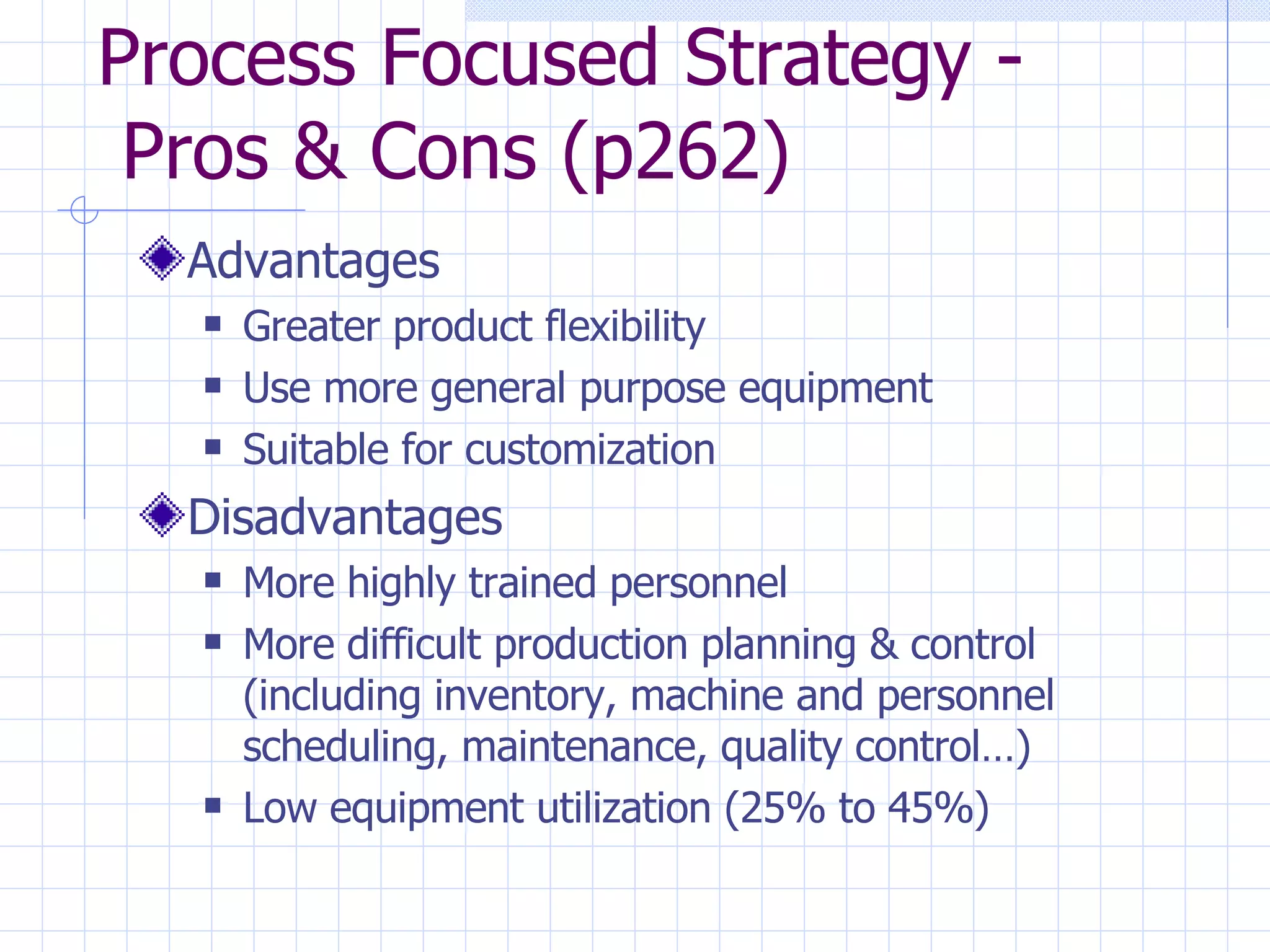Process Focused Strategy -  Pros & Cons (p262) Advantages Greater product flexibility Use more general purpose equipment Suitable for customization Disadvantages More highly trained personnel More difficult production planning & control (including inventory, machine and personnel scheduling, maintenance, quality control…)  Low equipment utilization (25% to 45%)  