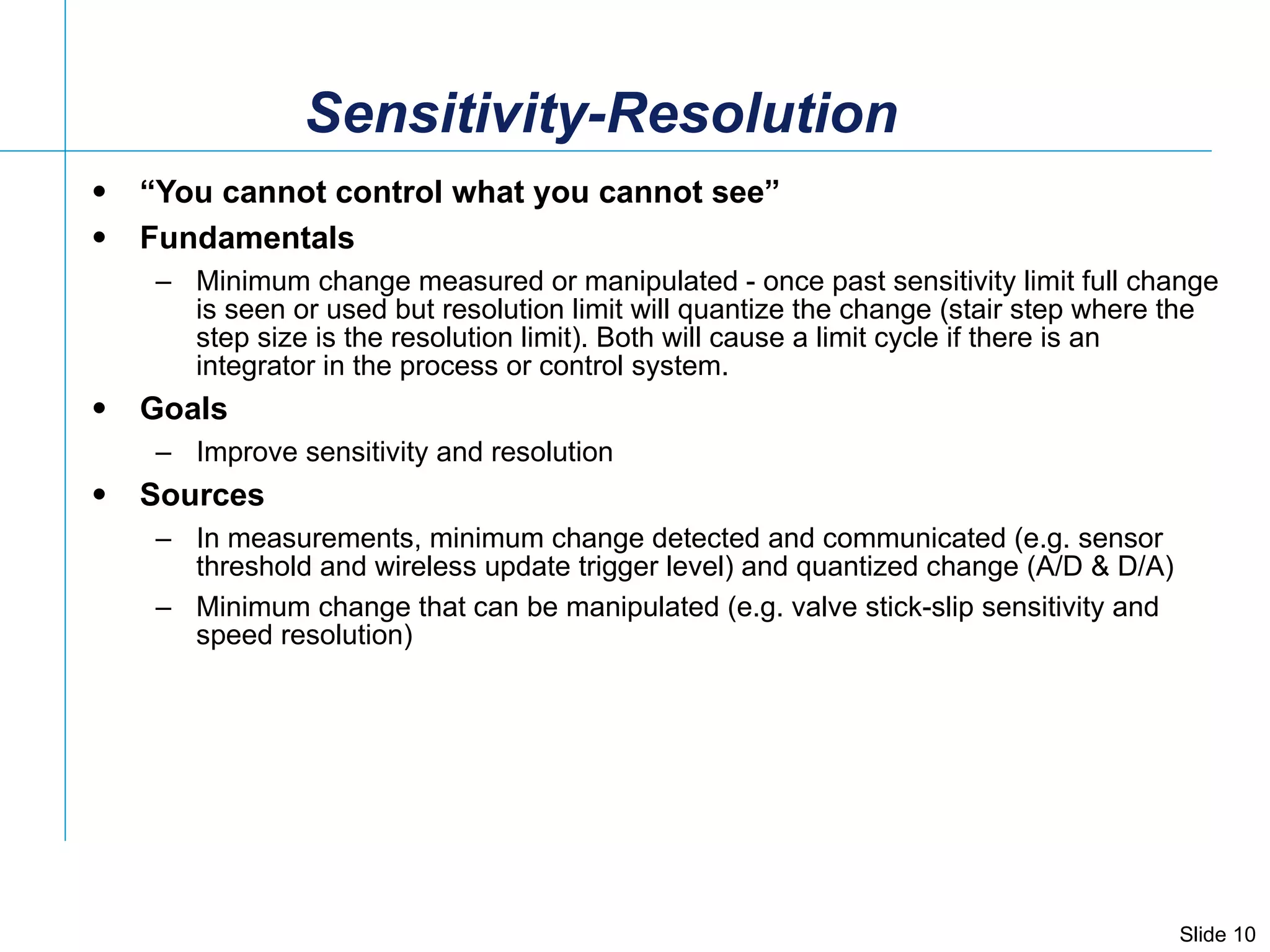 Sensitivity-Resolution  “ You cannot control what you cannot see” Fundamentals Minimum change measured or manipulated - once past sensitivity limit full change is seen or used but resolution limit will quantize the change (stair step where the step size is the resolution limit). Both will cause a limit cycle if there is an integrator in the process or control system. Goals Improve sensitivity and resolution  Sources In measurements, minimum change detected and communicated (e.g. sensor threshold and wireless update trigger level) and quantized change (A/D & D/A) Minimum change that can be manipulated (e.g. valve stick-slip sensitivity and speed resolution)  