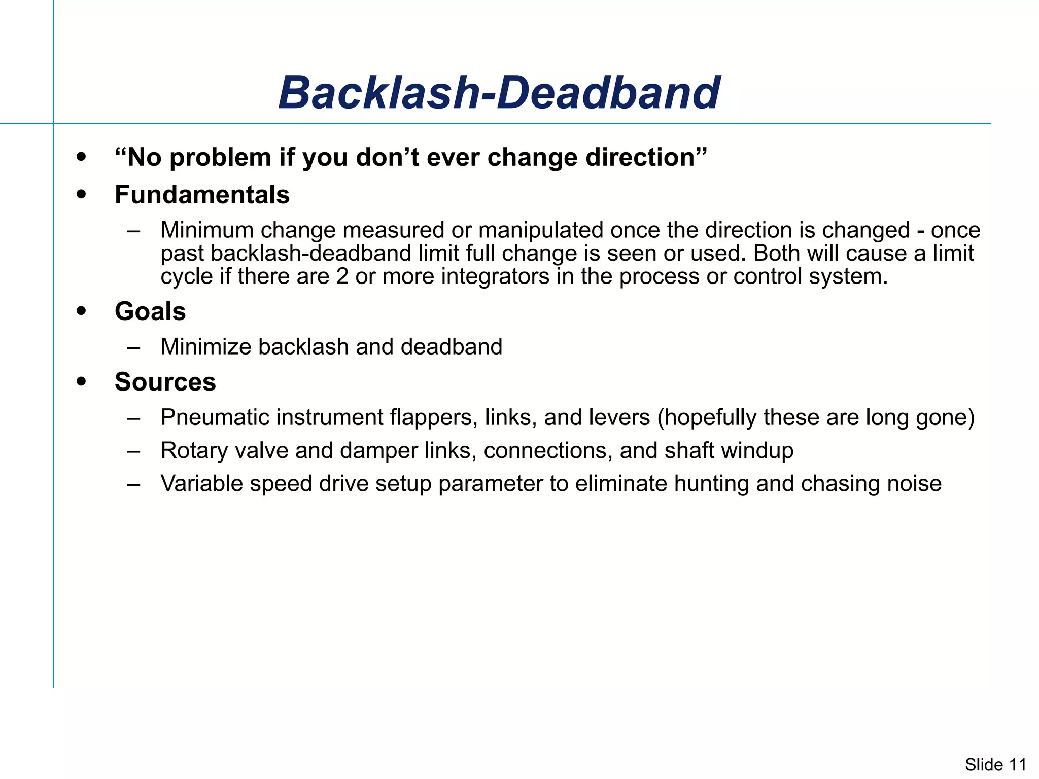 Backlash-Deadband “ No problem if you don’t ever change direction” Fundamentals Minimum change measured or manipulated once the direction is changed - once past backlash-deadband limit full change is seen or used. Both will cause a limit cycle if there are 2 or more integrators in the process or control system. Goals Minimize backlash and deadband Sources Pneumatic instrument flappers, links, and levers (hopefully these are long gone) Rotary valve and damper links, connections, and shaft windup  Variable speed drive setup parameter to eliminate hunting and chasing noise 