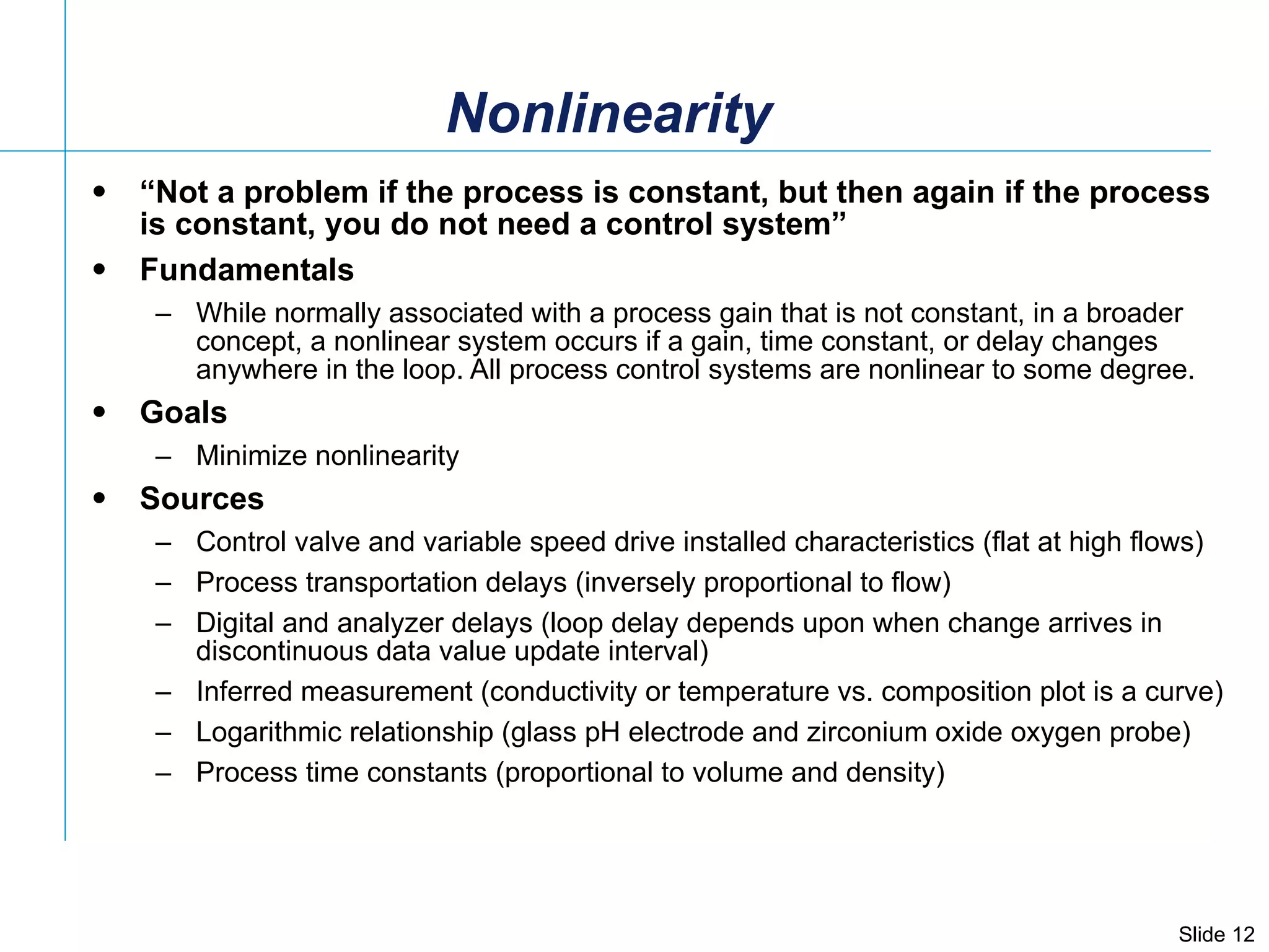 Nonlinearity “ Not a problem if the process is constant, but then again if the process is constant, you do not need a control system” Fundamentals While normally associated with a process gain that is not constant, in a broader concept, a nonlinear system occurs if a gain, time constant, or delay changes anywhere in the loop. All process control systems are nonlinear to some degree.  Goals Minimize nonlinearity Sources Control valve and variable speed drive installed characteristics (flat at high flows) Process transportation delays (inversely proportional to flow) Digital and analyzer delays (loop delay depends upon when change arrives in discontinuous data value update interval) Inferred measurement (conductivity or temperature vs. composition plot is a curve) Logarithmic relationship (glass pH electrode and zirconium oxide oxygen probe) Process time constants (proportional to volume and density) 