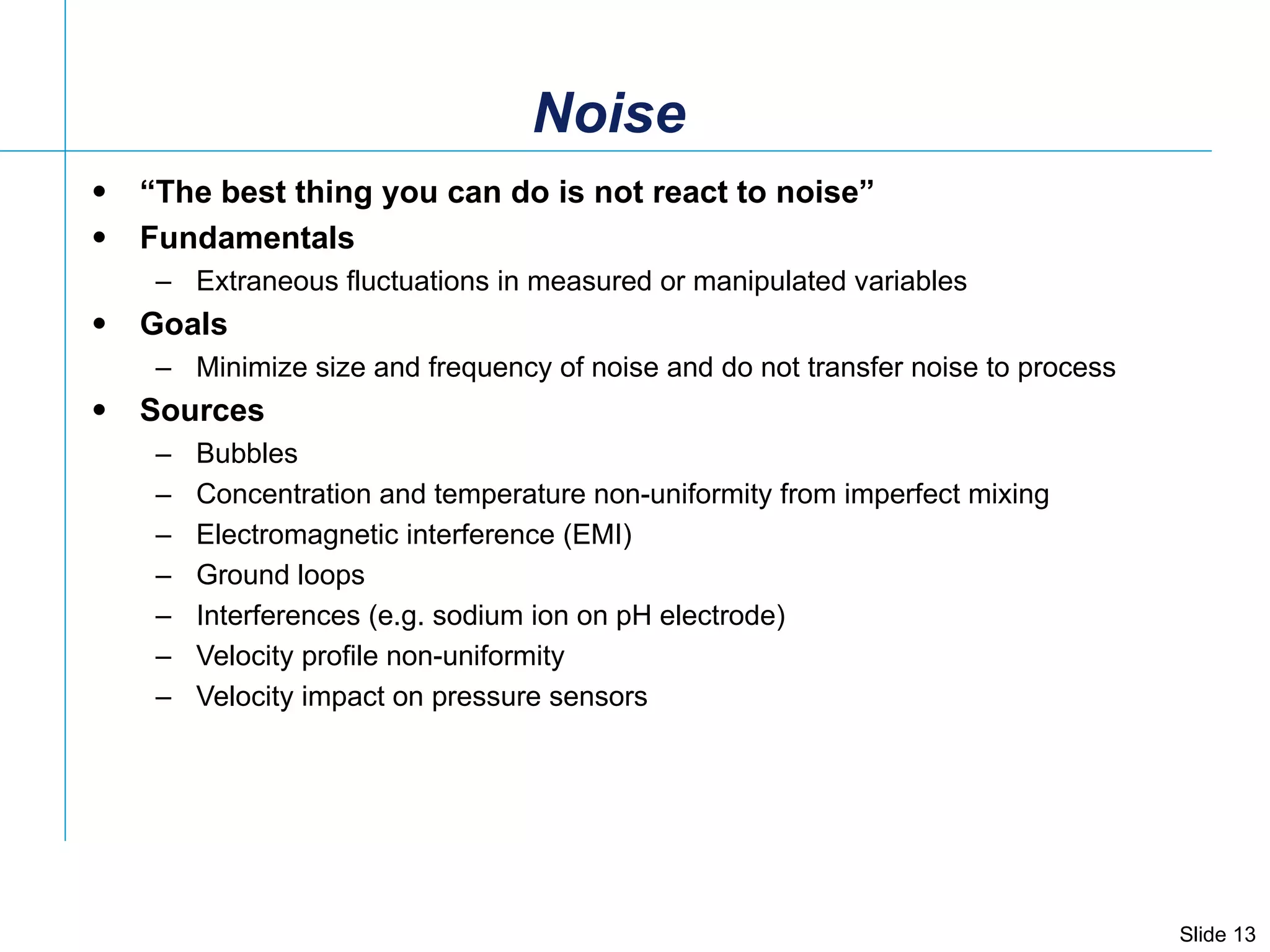 Noise “ The best thing you can do is not react to noise” Fundamentals Extraneous fluctuations in measured or manipulated variables  Goals Minimize size and frequency of noise and do not transfer noise to process Sources Bubbles Concentration and temperature non-uniformity from imperfect mixing Electromagnetic interference (EMI) Ground loops Interferences (e.g. sodium ion on pH electrode) Velocity profile non-uniformity  Velocity impact on pressure sensors 