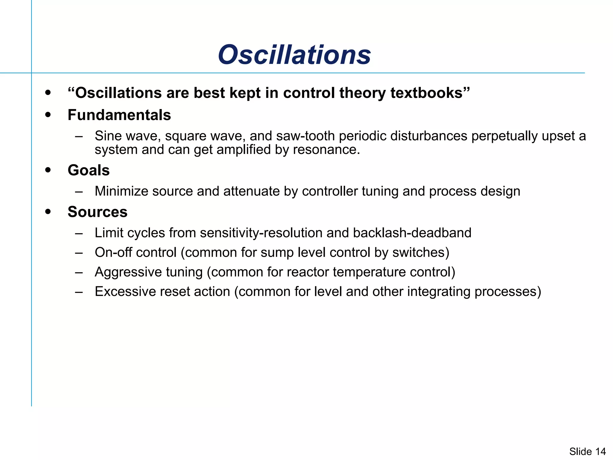 Oscillations “ Oscillations are best kept in control theory textbooks” Fundamentals Sine wave, square wave, and saw-tooth periodic disturbances perpetually upset a system and can get amplified by resonance. Goals Minimize source and attenuate by controller tuning and process design Sources Limit cycles from sensitivity-resolution and backlash-deadband On-off control (common for sump level control by switches) Aggressive tuning (common for reactor temperature control) Excessive reset action (common for level and other integrating processes) 