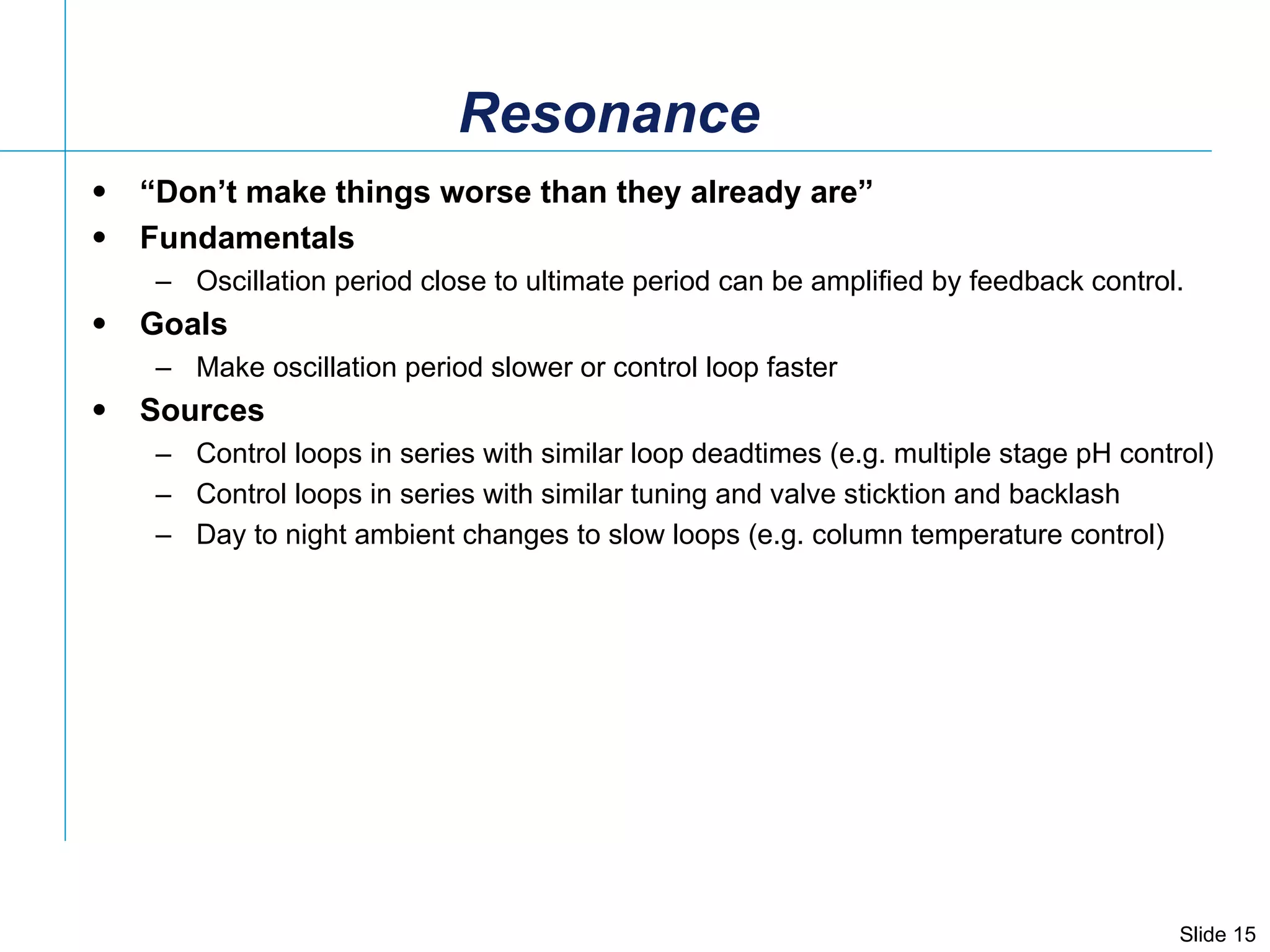 Resonance “ Don’t make things worse than they already are” Fundamentals Oscillation period close to ultimate period can be amplified by feedback control. Goals Make oscillation period slower or control loop faster  Sources Control loops in series with similar loop deadtimes (e.g. multiple stage pH control) Control loops in series with similar tuning and valve sticktion and backlash Day to night ambient changes to slow loops (e.g. column temperature control) 