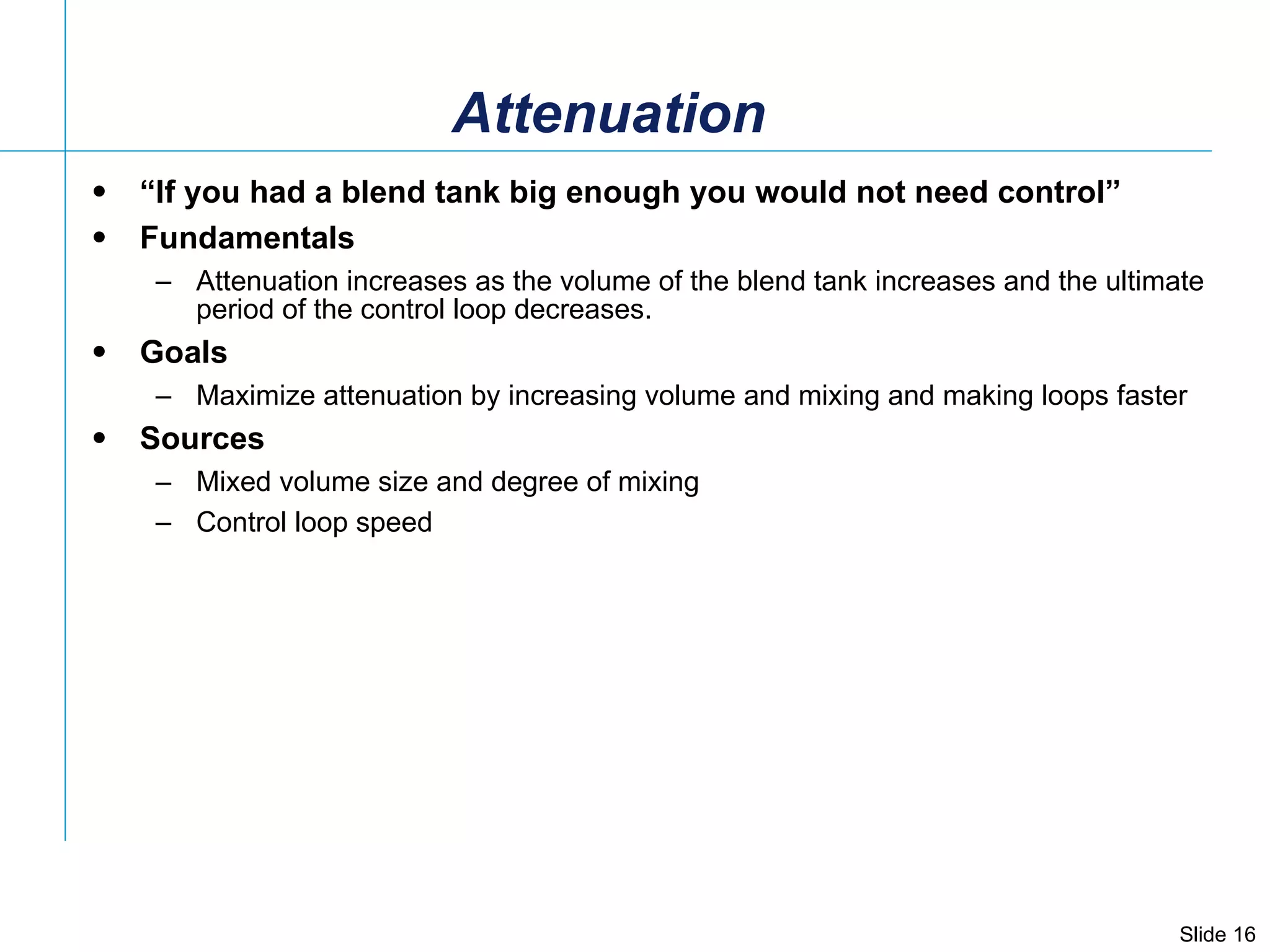 Attenuation “ If you had a blend tank big enough you would not need control” Fundamentals Attenuation increases as the volume of the blend tank increases and the ultimate period of the control loop decreases.  Goals Maximize attenuation by increasing volume and mixing and making loops faster Sources Mixed volume size and degree of mixing Control loop speed 