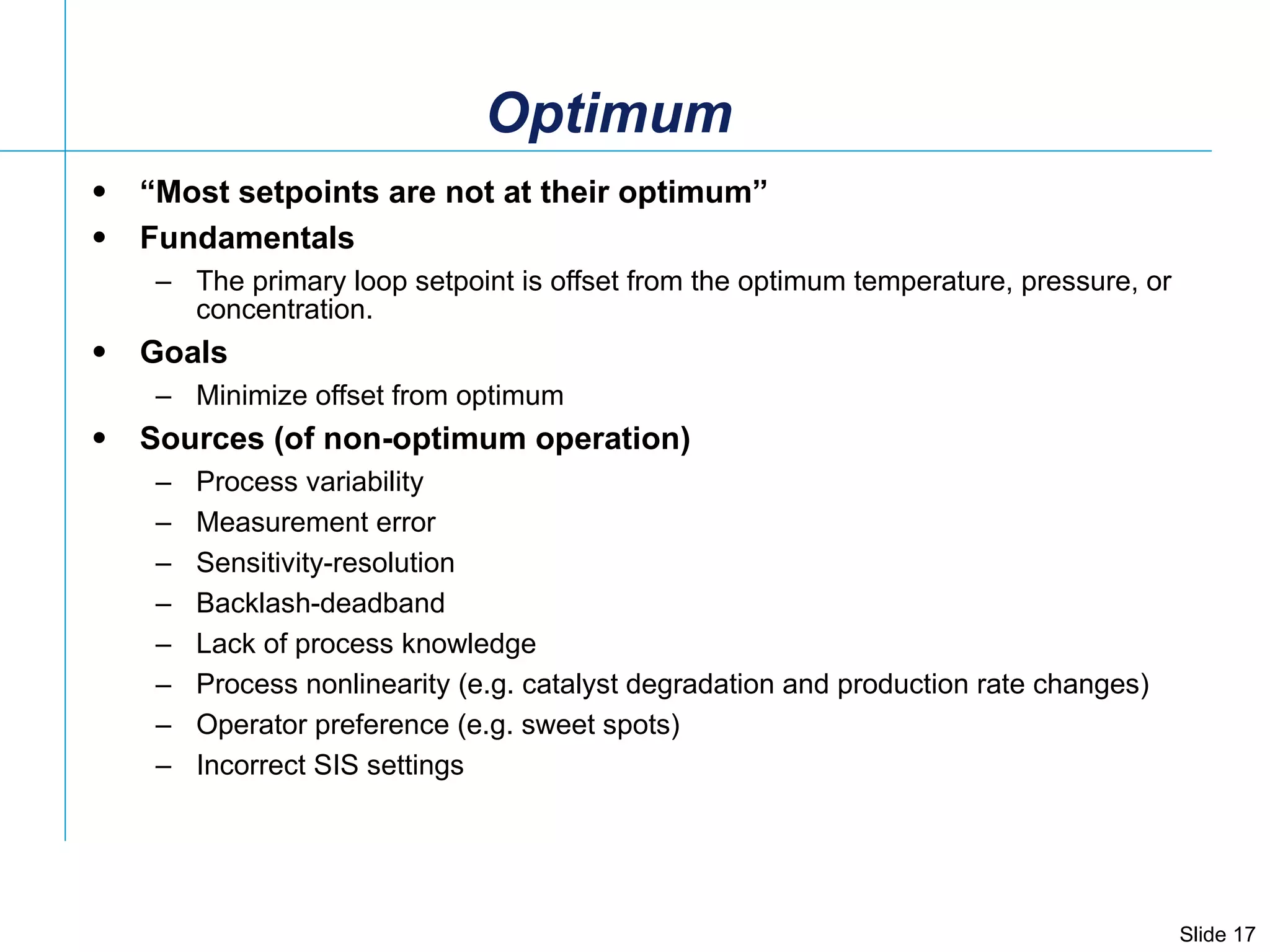 Optimum “ Most setpoints are not at their optimum” Fundamentals The primary loop setpoint is offset from the optimum temperature, pressure, or concentration.  Goals Minimize offset from optimum Sources (of non-optimum operation) Process variability Measurement error Sensitivity-resolution  Backlash-deadband Lack of process knowledge Process nonlinearity (e.g. catalyst degradation and production rate changes) Operator preference (e.g. sweet spots) Incorrect SIS settings 