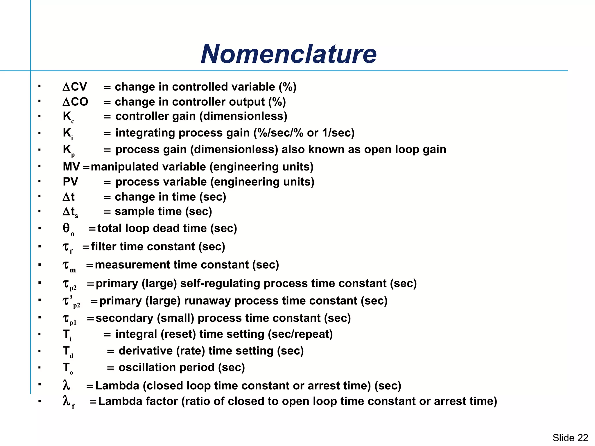  CV    change in controlled variable (%)  CO    change in controller output (%) K c    controller gain (dimensionless) K i    integrating process gain (%/sec/% or 1/sec) K p    process gain (dimensionless) also known as open loop gain MV   manipulated variable (engineering units) PV  process variable (engineering units)  t    change in time (sec)  t s   sample time (sec)  o  total loop dead time (sec)  f  filter time constant (sec)  m  measurement time constant (sec)   p2  primary (large) self-regulating process time constant (sec)   ’ p2  primary (large) runaway process time constant (sec)   p1  secondary (small) process time constant (sec)  T i    integral (reset) time setting (sec/repeat) T d      derivative (rate) time setting (sec) T o      oscillation period (sec)   Lambda (closed loop time constant or arrest time) (sec)  f   Lambda factor (ratio of closed to open loop time constant or arrest time) Nomenclature 