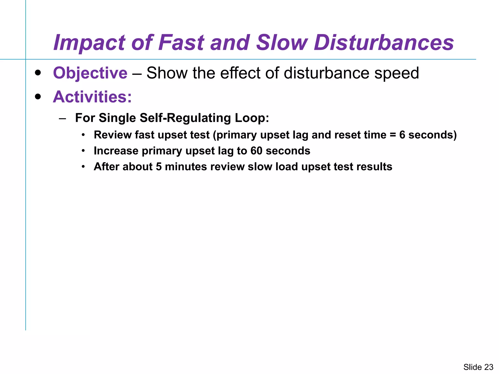Impact of Fast and Slow Disturbances Objective  – Show the effect of disturbance speed Activities: For Single Self-Regulating Loop: Review fast upset test (primary upset lag and reset time = 6 seconds)  Increase primary upset lag to 60 seconds After about 5 minutes review slow load upset test results 