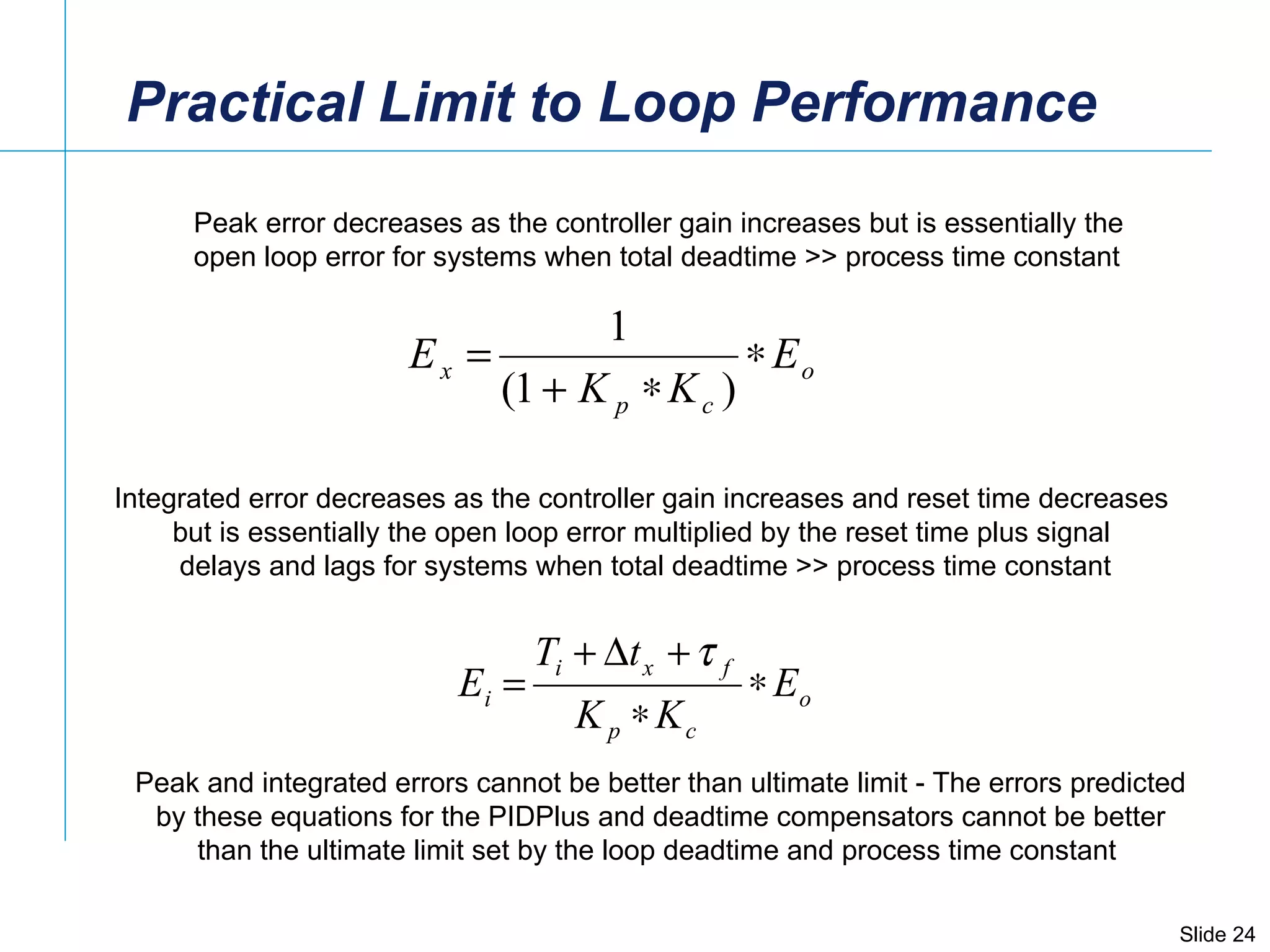 Practical Limit to Loop Performance Peak error decreases as the controller gain increases but is essentially the  open loop error for systems when total deadtime >> process time constant Integrated error decreases as the controller gain increases and reset time decreases  but is essentially the open loop error multiplied by the reset time plus signal  delays and lags for systems when total deadtime >> process time constant Peak and integrated errors cannot be better than ultimate limit - The errors predicted by these equations for the PIDPlus and deadtime compensators cannot be better than the ultimate limit set by the loop deadtime and process time constant  