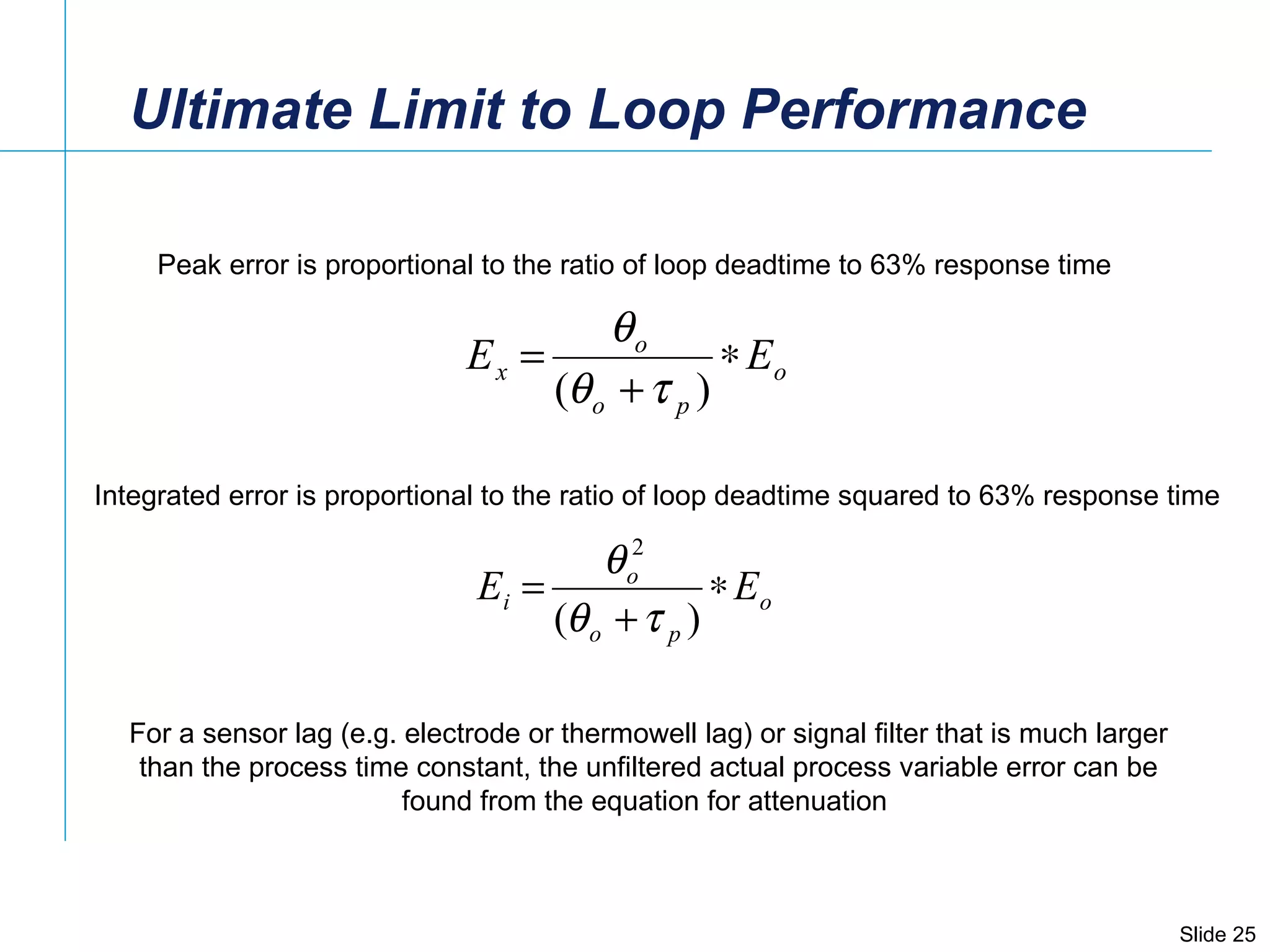 Ultimate Limit to Loop Performance Peak error is proportional to the ratio of loop deadtime to 63% response time Integrated error is proportional to the ratio of loop deadtime squared to 63% response time For a sensor lag (e.g. electrode or thermowell lag) or signal filter that is much larger than the process time constant, the unfiltered actual process variable error can be found from the equation for attenuation  