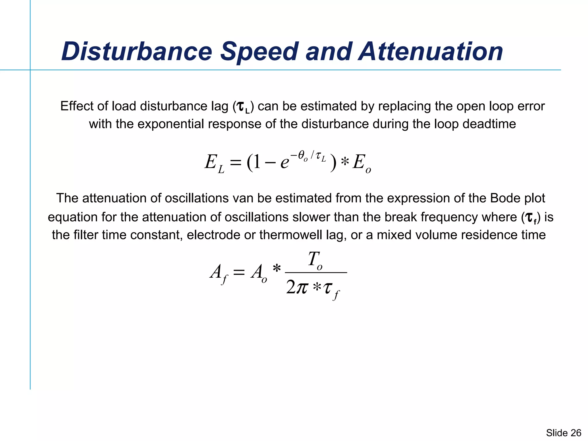Disturbance Speed and Attenuation Effect of load disturbance lag (  L ) can be estimated by replacing the open loop error with the exponential response of the disturbance during the loop deadtime  The attenuation of oscillations van be estimated from the expression of the Bode plot  equation for the attenuation of oscillations slower than the break frequency where (  f ) is  the filter time constant, electrode or thermowell lag, or a mixed volume residence time  