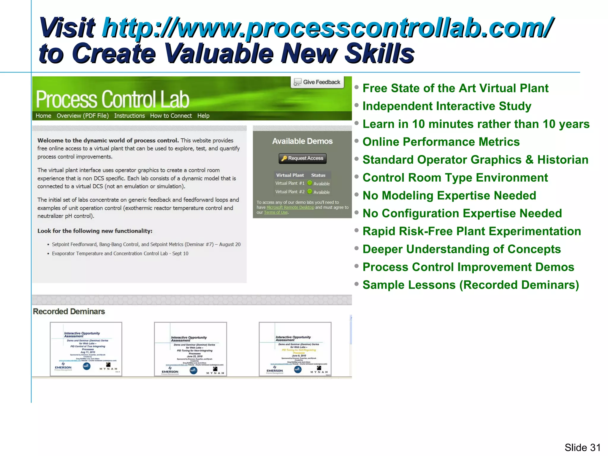 Visit  http://www.processcontrollab.com/   to Create Valuable New Skills Free State of the Art Virtual Plant Independent Interactive Study Learn in 10 minutes rather than 10 years Online Performance Metrics Standard Operator Graphics & Historian Control Room Type Environment  No Modeling Expertise Needed No Configuration Expertise Needed Rapid Risk-Free Plant Experimentation Deeper Understanding of Concepts Process Control Improvement Demos Sample Lessons (Recorded Deminars) 