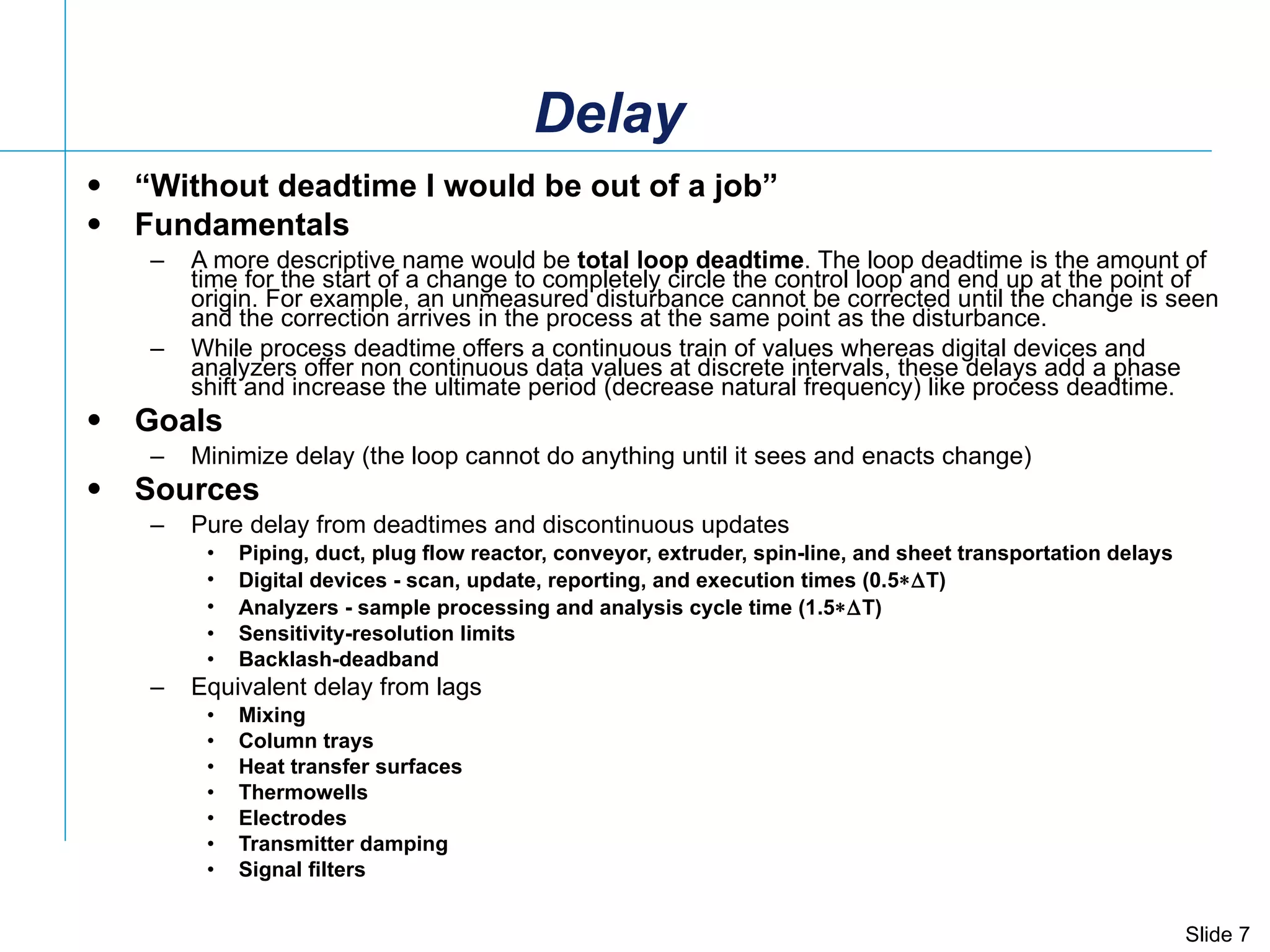 Delay “ Without deadtime I would be out of a job” Fundamentals A more descriptive name would be  total loop deadtime . The loop deadtime is the amount of time for the start of a change to completely circle the control loop and end up at the point of origin. For example, an unmeasured disturbance cannot be corrected until the change is seen and the correction arrives in the process at the same point as the disturbance.  While process deadtime offers a continuous train of values whereas digital devices and analyzers offer non continuous data values at discrete intervals, these delays add a phase shift and increase the ultimate period (decrease natural frequency) like process deadtime.  Goals Minimize delay (the loop cannot do anything until it sees and enacts change) Sources Pure delay from deadtimes and discontinuous updates Piping, duct, plug flow reactor, conveyor, extruder, spin-line, and sheet transportation delays Digital devices - scan, update, reporting, and execution times (0.5  T) Analyzers - sample processing and analysis cycle time (1.5  T) Sensitivity-resolution limits Backlash-deadband Equivalent delay from lags Mixing  Column trays  Heat transfer surfaces Thermowells Electrodes  Transmitter damping  Signal filters 