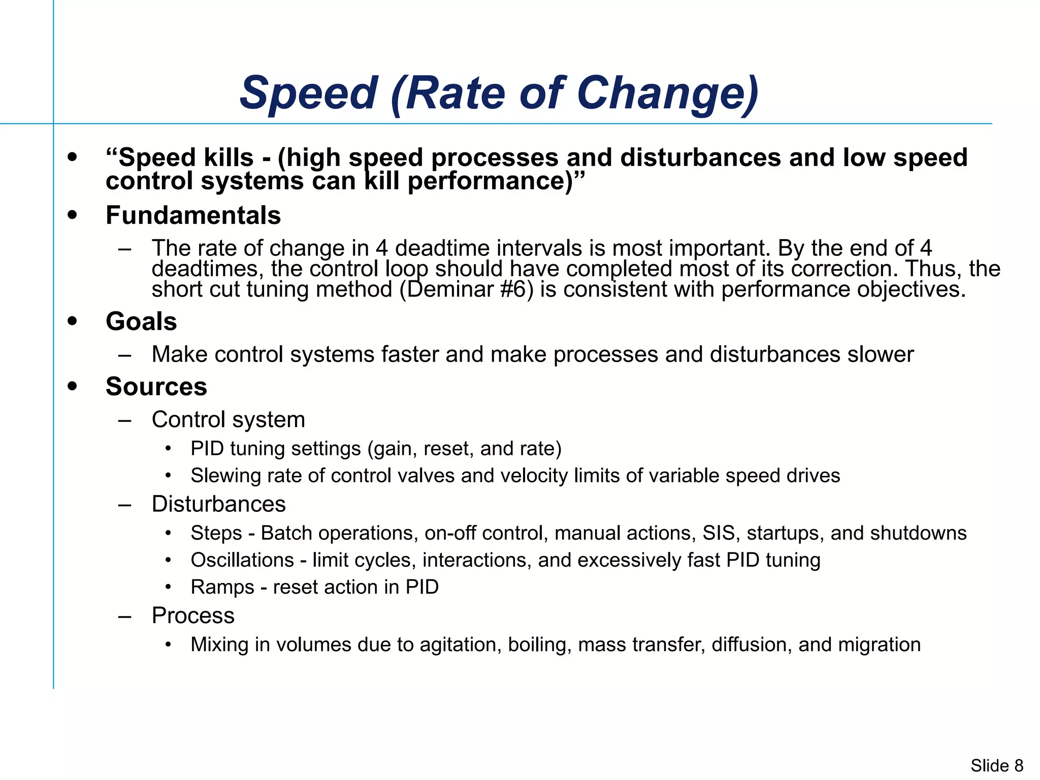Speed (Rate of Change) “ Speed kills - (high speed processes and disturbances and low speed control systems can kill performance)” Fundamentals The rate of change in 4 deadtime intervals is most important. By the end of 4 deadtimes, the control loop should have completed most of its correction. Thus, the short cut tuning method (Deminar #6) is consistent with performance objectives. Goals Make control systems faster and make processes and disturbances slower Sources Control system PID tuning settings (gain, reset, and rate) Slewing rate of control valves and velocity limits of variable speed drives Disturbances Steps - Batch operations, on-off control, manual actions, SIS, startups, and shutdowns Oscillations - limit cycles, interactions, and excessively fast PID tuning Ramps - reset action in PID Process Mixing in volumes due to agitation, boiling, mass transfer, diffusion, and migration 