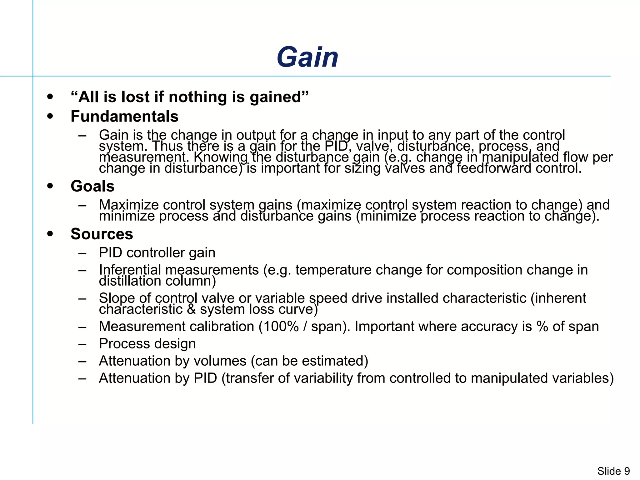 Gain “ All is lost if nothing is gained” Fundamentals Gain is the change in output for a change in input to any part of the control system. Thus there is a gain for the PID, valve, disturbance, process, and measurement. Knowing the disturbance gain (e.g. change in manipulated flow per change in disturbance) is important for sizing valves and feedforward control. Goals Maximize control system gains (maximize control system reaction to change) and minimize process and disturbance gains (minimize process reaction to change). Sources PID controller gain  Inferential measurements (e.g. temperature change for composition change in distillation column)  Slope of control valve or variable speed drive installed characteristic (inherent characteristic & system loss curve) Measurement calibration (100% / span). Important where accuracy is % of span Process design Attenuation by volumes (can be estimated) Attenuation by PID (transfer of variability from controlled to manipulated variables) 