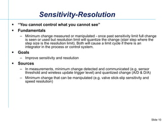 Sensitivity-Resolution  “ You cannot control what you cannot see” Fundamentals Minimum change measured or manipulated - once past sensitivity limit full change is seen or used but resolution limit will quantize the change (stair step where the step size is the resolution limit). Both will cause a limit cycle if there is an integrator in the process or control system. Goals Improve sensitivity and resolution  Sources In measurements, minimum change detected and communicated (e.g. sensor threshold and wireless update trigger level) and quantized change (A/D & D/A) Minimum change that can be manipulated (e.g. valve stick-slip sensitivity and speed resolution)  