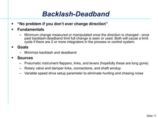 Backlash-Deadband “ No problem if you don’t ever change direction” Fundamentals Minimum change measured or manipulated once the direction is changed - once past backlash-deadband limit full change is seen or used. Both will cause a limit cycle if there are 2 or more integrators in the process or control system. Goals Minimize backlash and deadband Sources Pneumatic instrument flappers, links, and levers (hopefully these are long gone) Rotary valve and damper links, connections, and shaft windup  Variable speed drive setup parameter to eliminate hunting and chasing noise 
