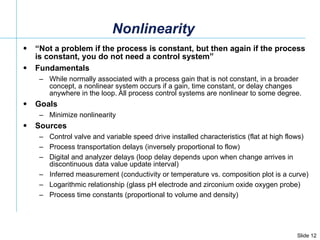 Nonlinearity “ Not a problem if the process is constant, but then again if the process is constant, you do not need a control system” Fundamentals While normally associated with a process gain that is not constant, in a broader concept, a nonlinear system occurs if a gain, time constant, or delay changes anywhere in the loop. All process control systems are nonlinear to some degree.  Goals Minimize nonlinearity Sources Control valve and variable speed drive installed characteristics (flat at high flows) Process transportation delays (inversely proportional to flow) Digital and analyzer delays (loop delay depends upon when change arrives in discontinuous data value update interval) Inferred measurement (conductivity or temperature vs. composition plot is a curve) Logarithmic relationship (glass pH electrode and zirconium oxide oxygen probe) Process time constants (proportional to volume and density) 