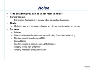 Noise “ The best thing you can do is not react to noise” Fundamentals Extraneous fluctuations in measured or manipulated variables  Goals Minimize size and frequency of noise and do not transfer noise to process Sources Bubbles Concentration and temperature non-uniformity from imperfect mixing Electromagnetic interference (EMI) Ground loops Interferences (e.g. sodium ion on pH electrode) Velocity profile non-uniformity  Velocity impact on pressure sensors 