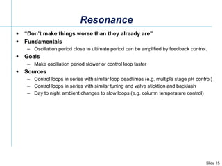 Resonance “ Don’t make things worse than they already are” Fundamentals Oscillation period close to ultimate period can be amplified by feedback control. Goals Make oscillation period slower or control loop faster  Sources Control loops in series with similar loop deadtimes (e.g. multiple stage pH control) Control loops in series with similar tuning and valve sticktion and backlash Day to night ambient changes to slow loops (e.g. column temperature control) 