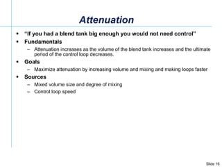 Attenuation “ If you had a blend tank big enough you would not need control” Fundamentals Attenuation increases as the volume of the blend tank increases and the ultimate period of the control loop decreases.  Goals Maximize attenuation by increasing volume and mixing and making loops faster Sources Mixed volume size and degree of mixing Control loop speed 