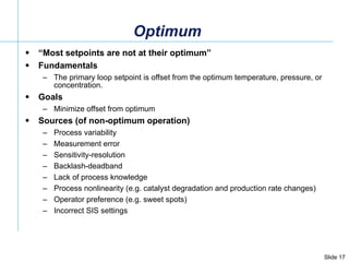 Optimum “ Most setpoints are not at their optimum” Fundamentals The primary loop setpoint is offset from the optimum temperature, pressure, or concentration.  Goals Minimize offset from optimum Sources (of non-optimum operation) Process variability Measurement error Sensitivity-resolution  Backlash-deadband Lack of process knowledge Process nonlinearity (e.g. catalyst degradation and production rate changes) Operator preference (e.g. sweet spots) Incorrect SIS settings 