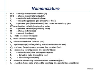  CV    change in controlled variable (%)  CO    change in controller output (%) K c    controller gain (dimensionless) K i    integrating process gain (%/sec/% or 1/sec) K p    process gain (dimensionless) also known as open loop gain MV   manipulated variable (engineering units) PV  process variable (engineering units)  t    change in time (sec)  t s   sample time (sec)  o  total loop dead time (sec)  f  filter time constant (sec)  m  measurement time constant (sec)   p2  primary (large) self-regulating process time constant (sec)   ’ p2  primary (large) runaway process time constant (sec)   p1  secondary (small) process time constant (sec)  T i    integral (reset) time setting (sec/repeat) T d      derivative (rate) time setting (sec) T o      oscillation period (sec)   Lambda (closed loop time constant or arrest time) (sec)  f   Lambda factor (ratio of closed to open loop time constant or arrest time) Nomenclature 