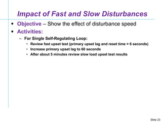 Impact of Fast and Slow Disturbances Objective  – Show the effect of disturbance speed Activities: For Single Self-Regulating Loop: Review fast upset test (primary upset lag and reset time = 6 seconds)  Increase primary upset lag to 60 seconds After about 5 minutes review slow load upset test results 