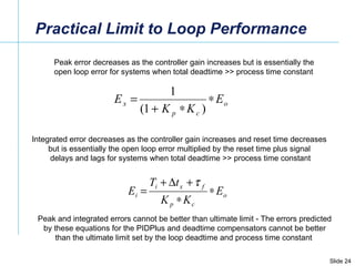 Practical Limit to Loop Performance Peak error decreases as the controller gain increases but is essentially the  open loop error for systems when total deadtime >> process time constant Integrated error decreases as the controller gain increases and reset time decreases  but is essentially the open loop error multiplied by the reset time plus signal  delays and lags for systems when total deadtime >> process time constant Peak and integrated errors cannot be better than ultimate limit - The errors predicted by these equations for the PIDPlus and deadtime compensators cannot be better than the ultimate limit set by the loop deadtime and process time constant  
