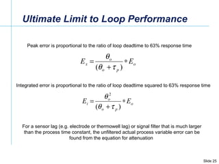 Ultimate Limit to Loop Performance Peak error is proportional to the ratio of loop deadtime to 63% response time Integrated error is proportional to the ratio of loop deadtime squared to 63% response time For a sensor lag (e.g. electrode or thermowell lag) or signal filter that is much larger than the process time constant, the unfiltered actual process variable error can be found from the equation for attenuation  