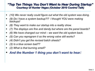 “ Top Ten Things You Don’t Want to Hear During Startup” Courtesy of Hunter Vegas (October 2010 Control Talk) (10) We never really could figure out what the old system was doing.   (9) Do I have a system backup?!?  I thought YOU were making backups!  (8) They want to make our startup into a reality show. (7) The displays are fine and dandy but where are the panel boards?  (6) We have changed our mind – we want the old system back.   (5) Can you reprogram it so the wrong valve still works?   (4) Didn’t you get the revised batch sheets?  (3) Is a blue screen bad??  (2) What is that burning smell?   And the Number 1 thing you don’t want to hear : 