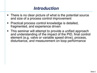 Introduction There is no clear picture of what is the potential source and size of a process control improvement  Practical process control knowledge is detailed, fragmented, and experience driven This seminar will attempt to provide a unified approach and understanding of the impact of the PID, final control element (e.g. valve or variable speed drive), process, disturbance, and measurement on loop performance  