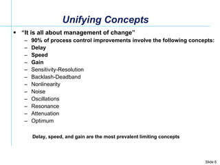 Unifying Concepts “ It is all about management of change” 90% of process control improvements involve the following concepts:  Delay Speed Gain Sensitivity-Resolution Backlash-Deadband Nonlinearity Noise Oscillations Resonance Attenuation Optimum Delay, speed, and gain are the most prevalent limiting concepts 