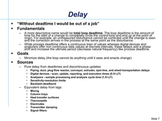 Delay “ Without deadtime I would be out of a job” Fundamentals A more descriptive name would be  total loop deadtime . The loop deadtime is the amount of time for the start of a change to completely circle the control loop and end up at the point of origin. For example, an unmeasured disturbance cannot be corrected until the change is seen and the correction arrives in the process at the same point as the disturbance.  While process deadtime offers a continuous train of values whereas digital devices and analyzers offer non continuous data values at discrete intervals, these delays add a phase shift and increase the ultimate period (decrease natural frequency) like process deadtime.  Goals Minimize delay (the loop cannot do anything until it sees and enacts change) Sources Pure delay from deadtimes and discontinuous updates Piping, duct, plug flow reactor, conveyor, extruder, spin-line, and sheet transportation delays Digital devices - scan, update, reporting, and execution times (0.5  T) Analyzers - sample processing and analysis cycle time (1.5  T) Sensitivity-resolution limits Backlash-deadband Equivalent delay from lags Mixing  Column trays  Heat transfer surfaces Thermowells Electrodes  Transmitter damping  Signal filters 