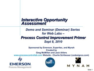 Interactive Opportunity Assessment Demo and Seminar (Deminar) Series  for Web Labs – Process Control Improvement Primer Sept 8, 2010 Sponsored by Emerson, Experitec, and Mynah Created by Greg McMillan and Jack Ahlers www.processcontrollab.com  Website - Charlie Schliesser (csdesignco.com) 