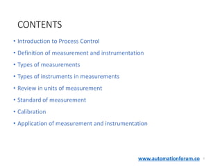 www.automationforum.co
CONTENTS
• Introduction to Process Control
• Definition of measurement and instrumentation
• Types of measurements
• Types of instruments in measurements
• Review in units of measurement
• Standard of measurement
• Calibration
• Application of measurement and instrumentation
2
 