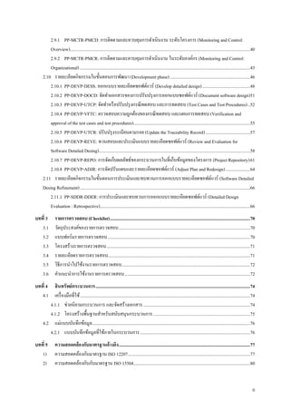 II
2.9.1 PP-MCTR-PMCD: การติดตามและควบคุมการดาเนินงาน ระดับโครงการ (Monitoring and Control:
Overview)..................................................................................................................................................................40
2.9.2 PP-MCTR-PMCR: การติดตามและควบคุมการดาเนินงาน ในระดับองค์กร (Monitoring and Control:
Organizational) .........................................................................................................................................................43
2.10 รายละเอียดกิจกรรมในขั้นตอนการพัฒนา (Development phase)........................................................................46
2.10.1 PP-DEVP-DESS: ออกแบบรายละเอียดซอฟต์แวร์ (Develop detailed design)...........................................48
2.10.2 PP-DEVP-DOCD: จัดทาเเอกสารของการปรับปรุงการออกแบบซอฟต์แวร์ (Document software design)51
2.10.3 PP-DEVP-UTCP: จัดทาหรือปรับปรุงกรณีทดสอบ และการทดสอบ (Test Cases and Test Procedures)..52
2.10.4 PP-DEVP-VFTC: ตรวจสอบความถูกต้องของกรณีทดสอบ และแผนการทดสอบ (Verification and
approval of the test cases and test procedures).........................................................................................................55
2.10.5 PP-DEVP-UTCR: ปรับปรุงระเบียนตามรอย (Update the Traceability Record)........................................57
2.10.6 PP-DEVP-REVE: ทวนสอบและประเมินแบบรายละเอียดซอฟต์แวร์ (Review and Evaluation for
Software Detailed Desing)........................................................................................................................................58
2.10.7 PP-DEVP-REPO: การจัดเก็บผลลัพธ์ของกระบวนการในที่เก็บข้อมูลของโครงการ (Project Repository)61
2.10.8 PP-DEVP-ADJR: การจัดปรับแผนและรายละเอียดซอฟต์แวร์ (Adjust Plan and Redesign)......................64
2.11 รายละเอียดกิจกรรมในขั้นตอนการประเมินและทบทวนการออกแบบรายละเอียดซอฟต์แวร์ (Software Detailed
Desing Refinement).........................................................................................................................................................66
2.11.1 PP-SDDR-DDER: การประเมินและทบทวนการออกแบบรายละเอียดซอฟต์แวร์ (Detailed Design
Evaluation : Retrospective).......................................................................................................................................66
บทที่ 3 รายการตรวจสอบ (Checklist)..............................................................................................................................70
3.1 วัตถุประสงค์ของรายการตรวจสอบ......................................................................................................................70
3.2 แบบฟอร์มรายการตรวจสอบ................................................................................................................................70
3.3 โครงสร้างรายการตรวจสอบ.................................................................................................................................71
3.4 รายละเอียดรายการตรวจสอบ................................................................................................................................71
3.5 วิธีการนาไปใช้งานรายการตรวจสอบ...................................................................................................................72
3.6 คาแนะนาการใช้งานรายการตรวจสอบ.................................................................................................................72
บทที่ 4 สินทรัพย์กระบวนการ...........................................................................................................................................74
4.1 เครื่องมือที่ใช้.........................................................................................................................................................74
4.1.1 ช่วยนิยามกระบวนการ และจัดสร้างเอกสาร................................................................................................74
4.1.2 โครงสร้างพื้นฐานสาหรับสนับสนุนกระบวนการ.......................................................................................75
4.2 แม่แบบบันทึกข้อมูล..............................................................................................................................................76
4.2.1 แบบบันทึกข้อมูลที่ใช้ภายในกระบวนการ...................................................................................................76
บทที่ 5 ความสอดคล้องกับมาตรฐานอ้างอิง......................................................................................................................77
1) ความสอดคล้องกับมาตรฐาน ISO 12207..............................................................................................................77
2) ความสอดคล้องกับกับมาตรฐาน ISO 15504.........................................................................................................80
 