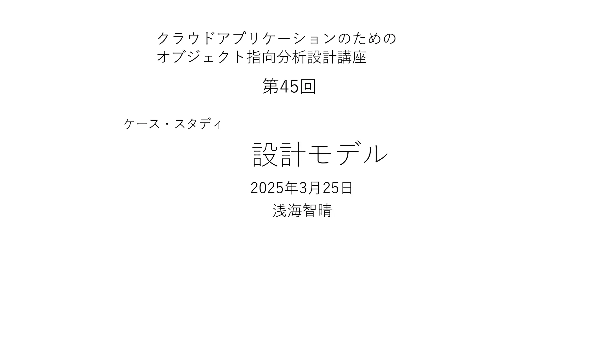 設計モデル
2025年3月25日
浅海智晴
クラウドアプリケーションのための
オブジェクト指向分析設計講座
第45回
ケース・スタディ
 