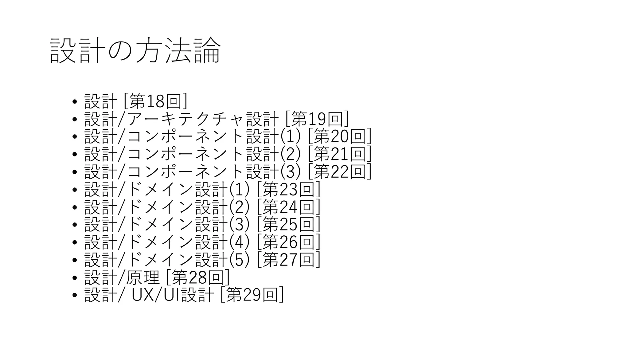 設計の方法論
• 設計 [第18回]
• 設計/アーキテクチャ設計 [第19回]
• 設計/コンポーネント設計(1) [第20回]
• 設計/コンポーネント設計(2) [第21回]
• 設計/コンポーネント設計(3) [第22回]
• 設計/ドメイン設計(1) [第23回]
• 設計/ドメイン設計(2) [第24回]
• 設計/ドメイン設計(3) [第25回]
• 設計/ドメイン設計(4) [第26回]
• 設計/ドメイン設計(5) [第27回]
• 設計/原理 [第28回]
• 設計/ UX/UI設計 [第29回]
 