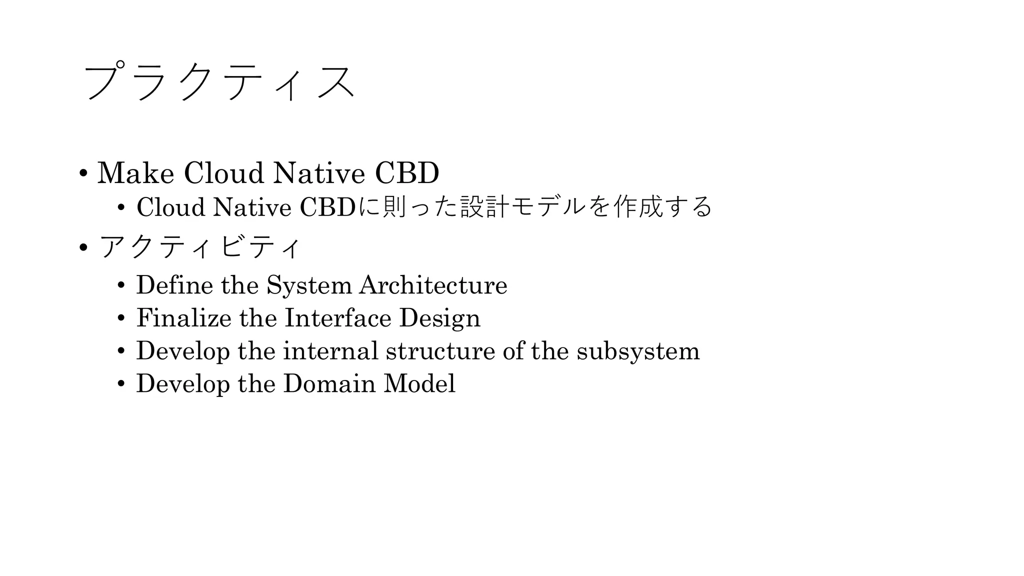 プラクティス
• Make Cloud Native CBD
• Cloud Native CBDに則った設計モデルを作成する
• アクティビティ
• Define the System Architecture
• Finalize the Interface Design
• Develop the internal structure of the subsystem
• Develop the Domain Model
 