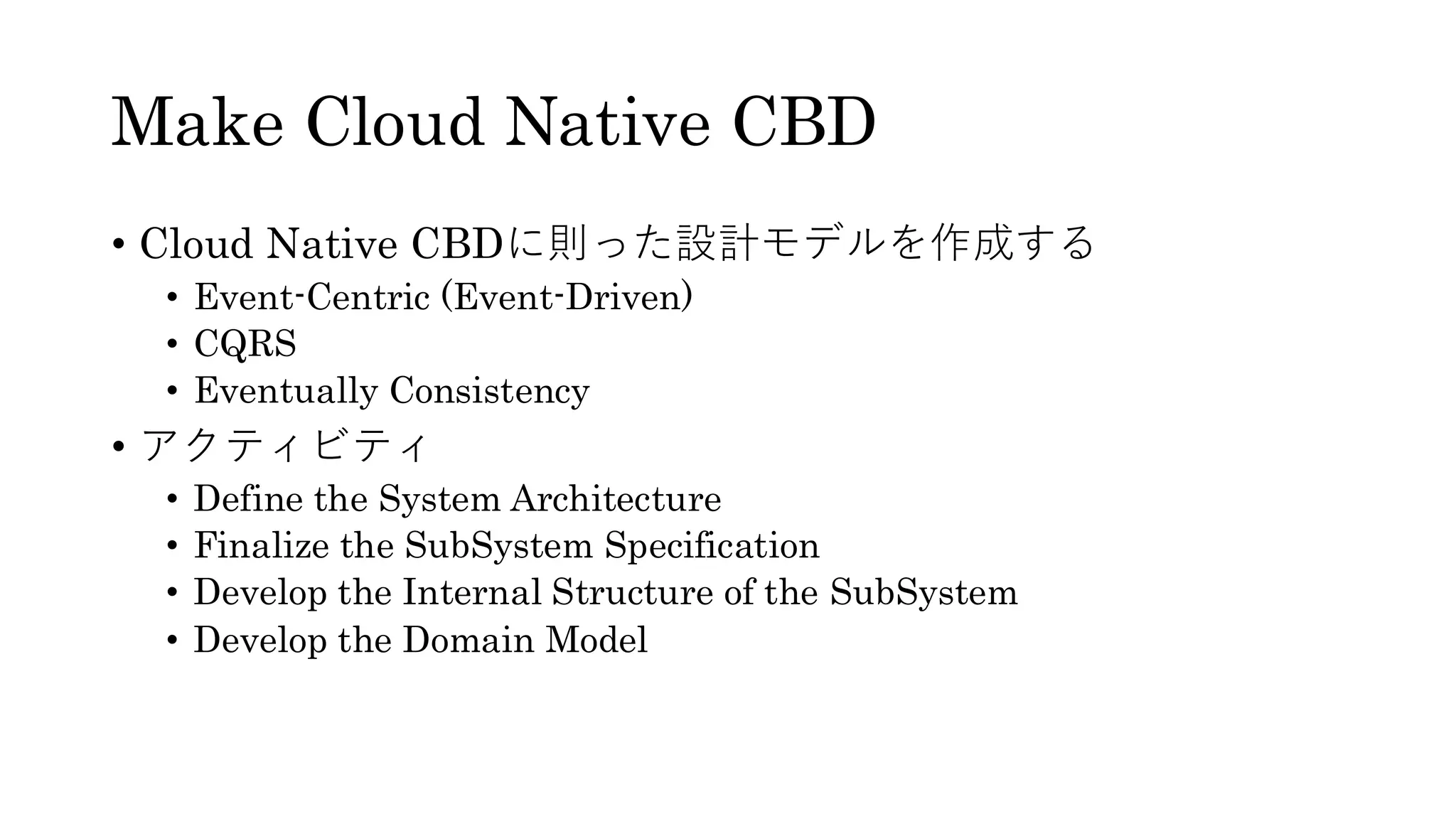 Make Cloud Native CBD
• Cloud Native CBDに則った設計モデルを作成する
• Event-Centric (Event-Driven)
• CQRS
• Eventually Consistency
• アクティビティ
• Define the System Architecture
• Finalize the SubSystem Specification
• Develop the Internal Structure of the SubSystem
• Develop the Domain Model
 